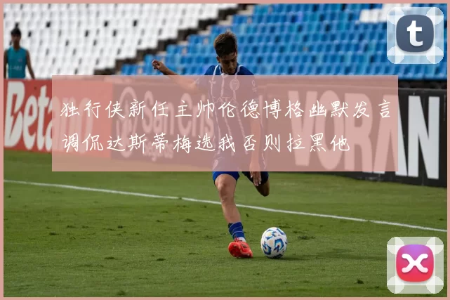 独行侠新任主帅伦德博格幽默发言调侃达斯蒂梅选我否则拉黑他